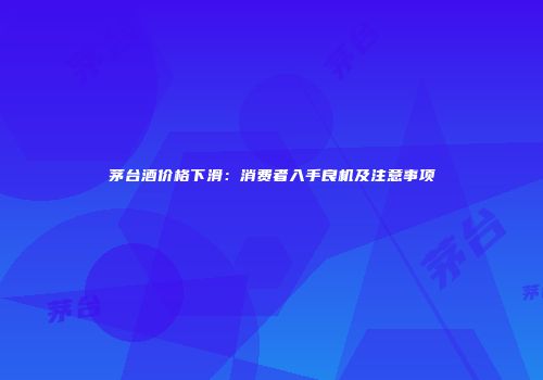 茅台酒价格下滑：消费者入手良机及注意事项