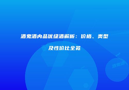 酒鬼酒内品优级酒解析：价格、类型及性价比全览