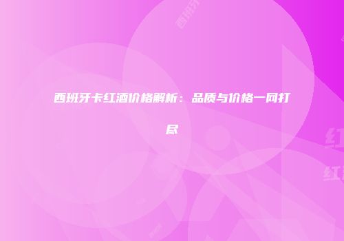 西班牙卡红酒价格解析：品质与价格一网打尽
