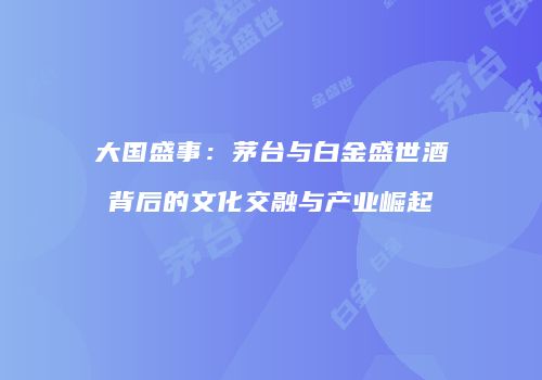 大国盛事：茅台与白金盛世酒背后的文化交融与产业崛起
