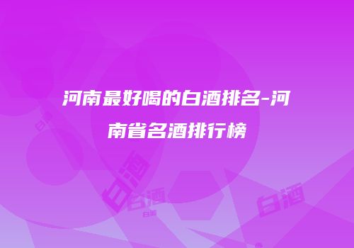 河南最好喝的白酒排名-河南省名酒排行榜