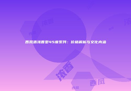 西凤酒浓香型45度系列：价格解析与文化内涵