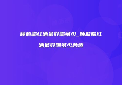 睡前喝红酒最好喝多少_睡前喝红酒最好喝多少合适
