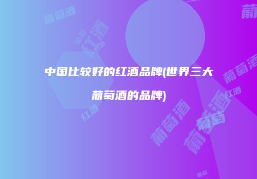 中国比较好的红酒品牌(世界三大葡萄酒的品牌)