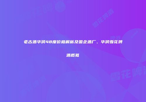 老古酒华润48度价格解析及国企酒厂、华润雪花啤酒概览