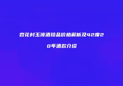 杏花村玉液酒珍品价格解析及42度20年酒款介绍