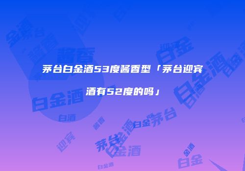 茅台白金酒53度酱香型「茅台迎宾酒有52度的吗」