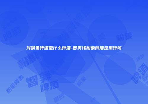 浅粉象啤酒是什么啤酒-智美浅粉象啤酒是黑啤吗