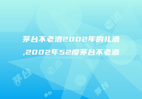 茅台不老酒2002年的礼酒,2002年52度茅台不老酒