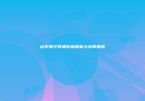 山东雪仔啤酒价格解析与选购指南