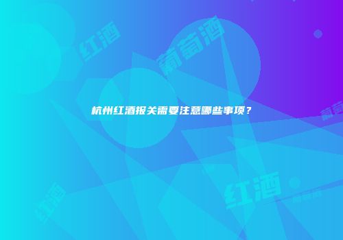 杭州红酒报关需要注意哪些事项？