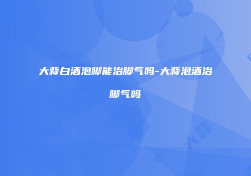 大蒜白酒泡脚能治脚气吗-大蒜泡酒治脚气吗