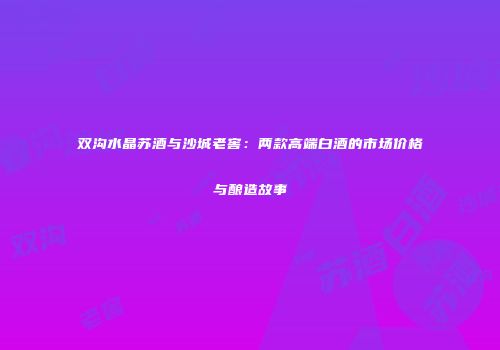 双沟水晶苏酒与沙城老窖：两款高端白酒的市场价格与酿造故事