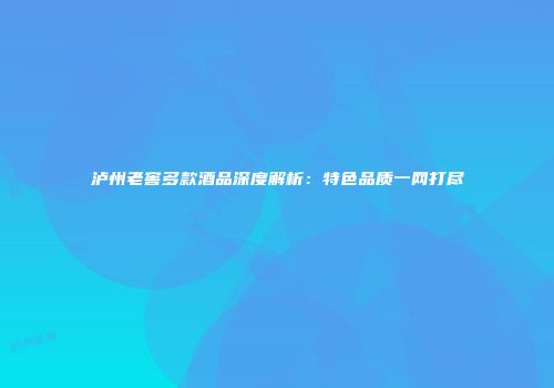 泸州老窖多款酒品深度解析：特色品质一网打尽
