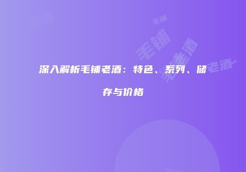 深入解析毛铺老酒：特色、系列、储存与价格