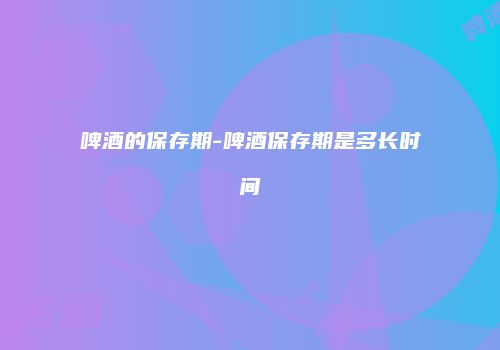 啤酒的保存期-啤酒保存期是多长时间