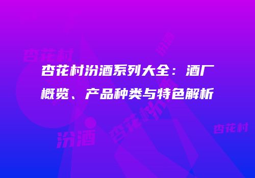 杏花村汾酒系列大全：酒厂概览、产品种类与特色解析