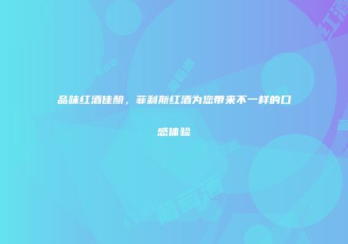 品味红酒佳酿，菲利斯红酒为您带来不一样的口感体验