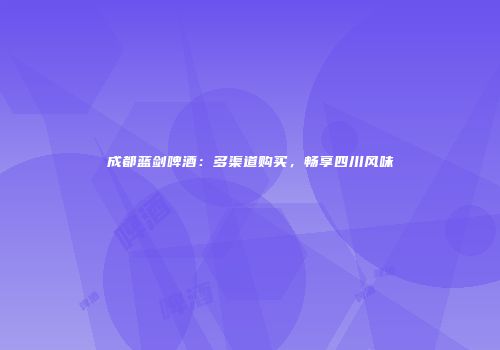 成都蓝剑啤酒：多渠道购买，畅享四川风味