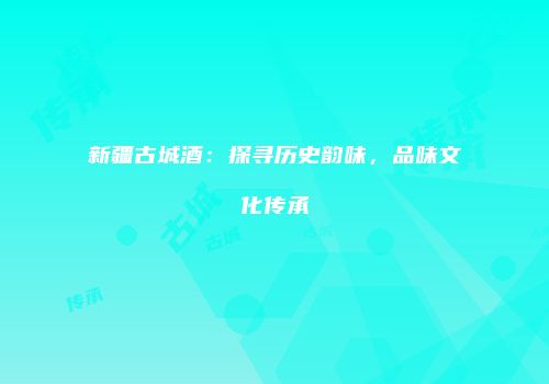 新疆古城酒：探寻历史韵味，品味文化传承
