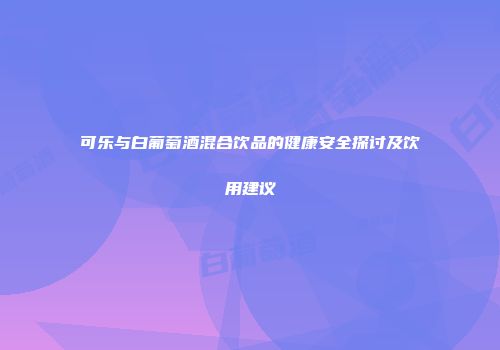 可乐与白葡萄酒混合饮品的健康安全探讨及饮用建议