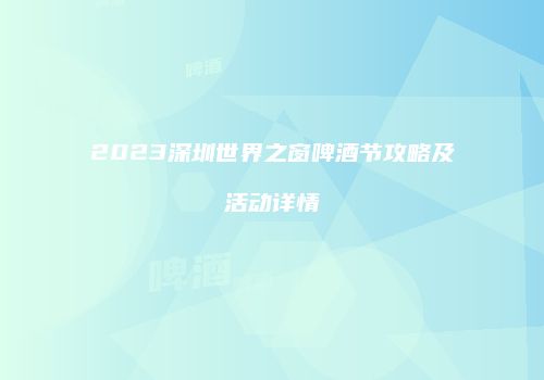 2023深圳世界之窗啤酒节攻略及活动详情