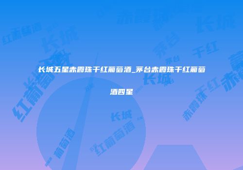 长城五星赤霞珠干红葡萄酒_茅台赤霞珠干红葡萄酒四星