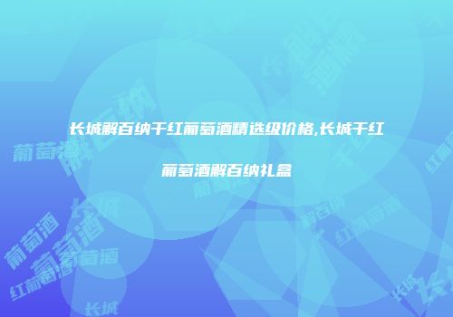 长城解百纳干红葡萄酒精选级价格,长城干红葡萄酒解百纳礼盒