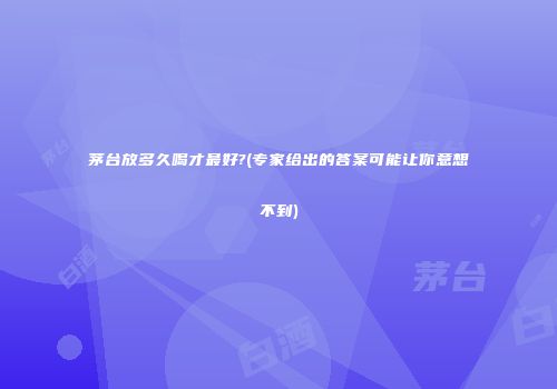 茅台放多久喝才最好?(专家给出的答案可能让你意想不到)