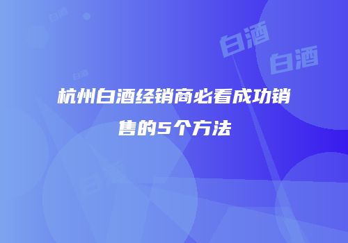杭州白酒经销商必看成功销售的5个方法