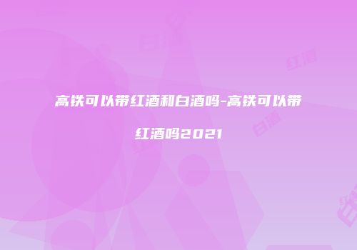 高铁可以带红酒和白酒吗-高铁可以带红酒吗2021