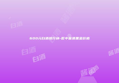 600元白酒排行榜-匠中酱酒黑金价格