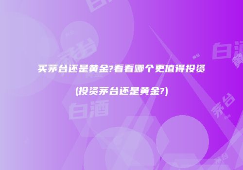 买茅台还是黄金?看看哪个更值得投资(投资茅台还是黄金?)