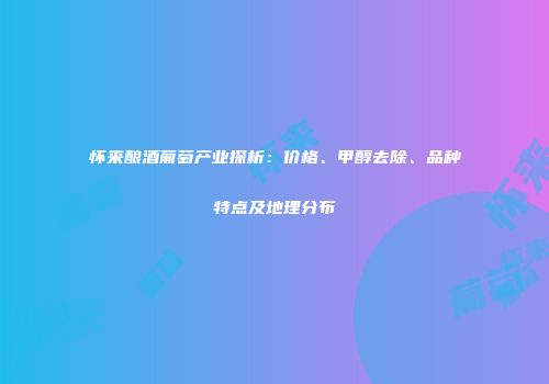 怀来酿酒葡萄产业探析：价格、甲醇去除、品种特点及地理分布