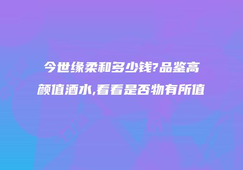 今世缘柔和多少钱?品鉴高颜值酒水,看看是否物有所值