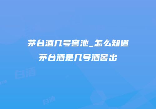 茅台酒几号窖池_怎么知道茅台酒是几号酒窖出