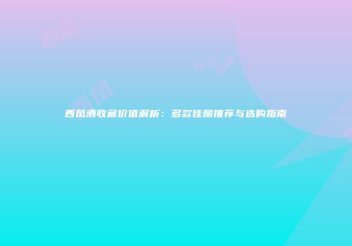 西凤酒收藏价值解析：多款佳酿推荐与选购指南