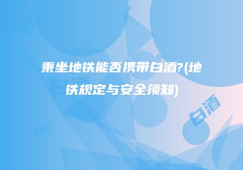 乘坐地铁能否携带白酒?(地铁规定与安全须知)