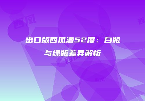 出口版西凤酒52度：白瓶与绿瓶差异解析