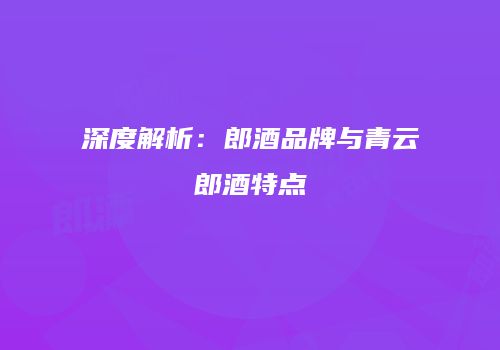 深度解析：郎酒品牌与青云郎酒特点