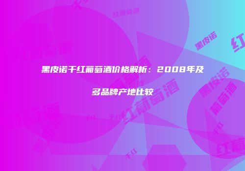 黑皮诺干红葡萄酒价格解析：2008年及多品牌产地比较