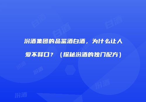 汾酒集团的品鉴酒白酒，为什么让人爱不释口？（探秘汾酒的独门配方）