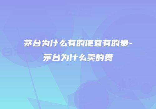 茅台为什么有的便宜有的贵-茅台为什么卖的贵