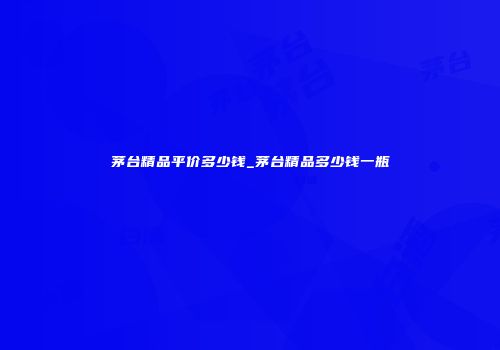 茅台精品平价多少钱_茅台精品多少钱一瓶