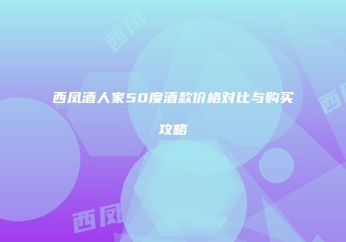 西凤酒人家50度酒款价格对比与购买攻略