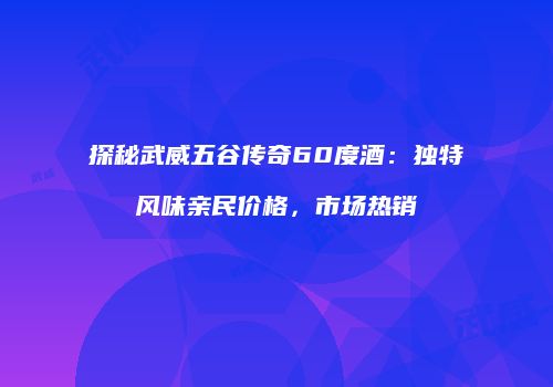 探秘武威五谷传奇60度酒：独特风味亲民价格，市场热销