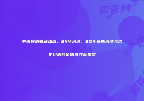 中国白酒收藏热点：94年汾酒、95年瓷瓶汾酒与杏花村酒的价值与收藏指南