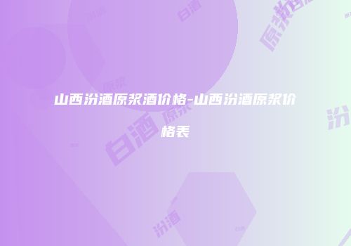 山西汾酒原浆酒价格-山西汾酒原浆价格表