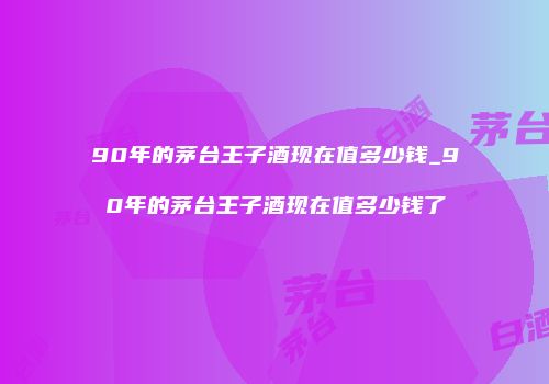 90年的茅台王子酒现在值多少钱_90年的茅台王子酒现在值多少钱了