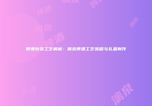 啤酒包装工艺解析：漓泉啤酒工艺流程与礼盒制作